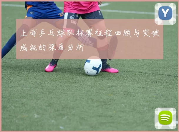 上海乒乓球队杯赛征程回顾与突破成就的深度分析