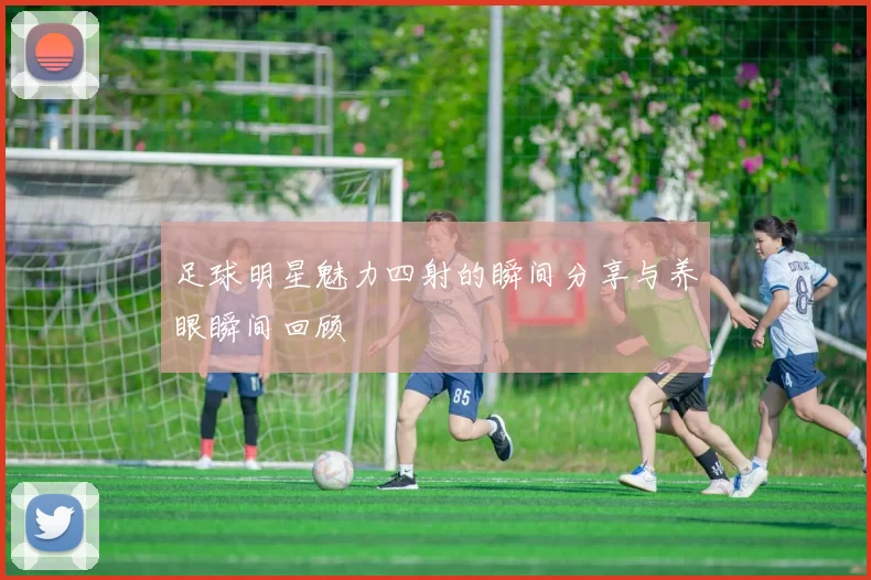足球明星魅力四射的瞬间分享与养眼瞬间回顾
