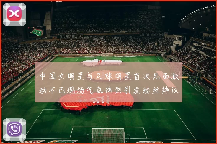 中国女明星与足球明星首次见面激动不已现场气氛热烈引发粉丝热议