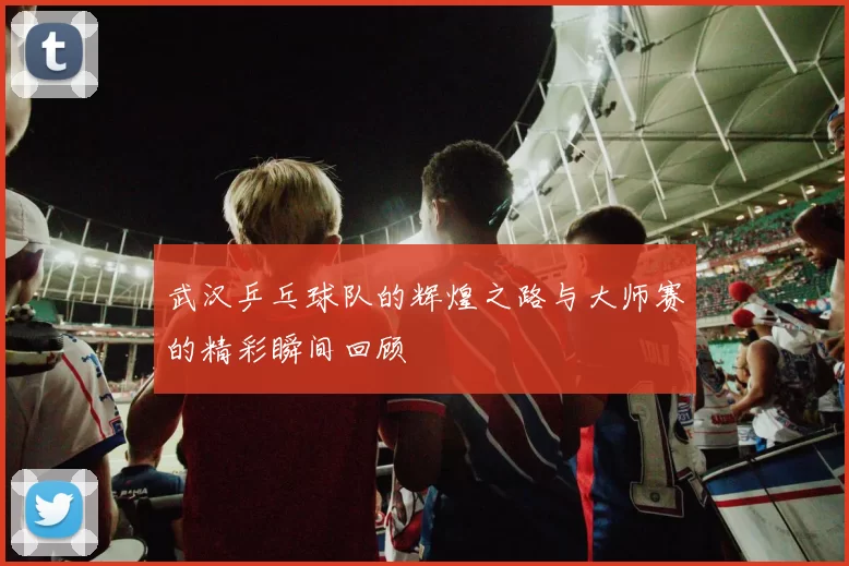 武汉乒乓球队的辉煌之路与大师赛的精彩瞬间回顾