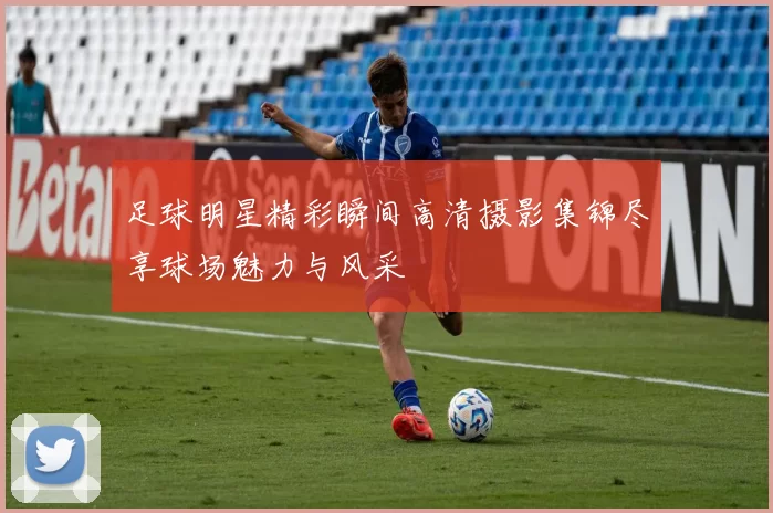 足球明星精彩瞬间高清摄影集锦尽享球场魅力与风采