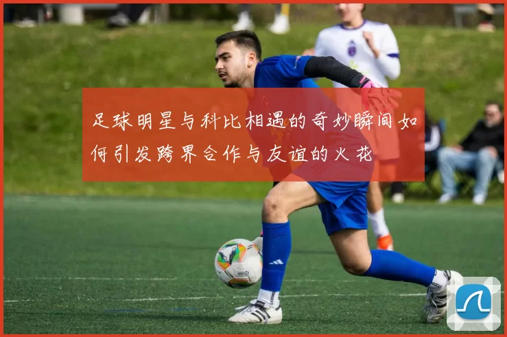 足球明星与科比相遇的奇妙瞬间如何引发跨界合作与友谊的火花