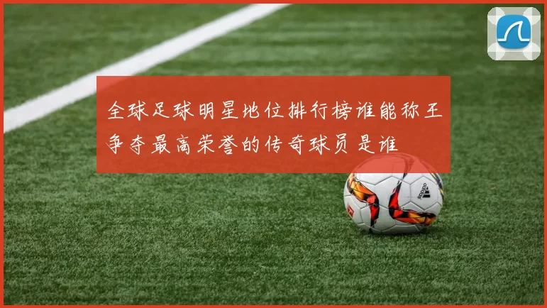 全球足球明星地位排行榜谁能称王争夺最高荣誉的传奇球员是谁