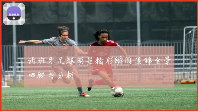 西班牙足球明星精彩瞬间集锦全景回顾与分析
