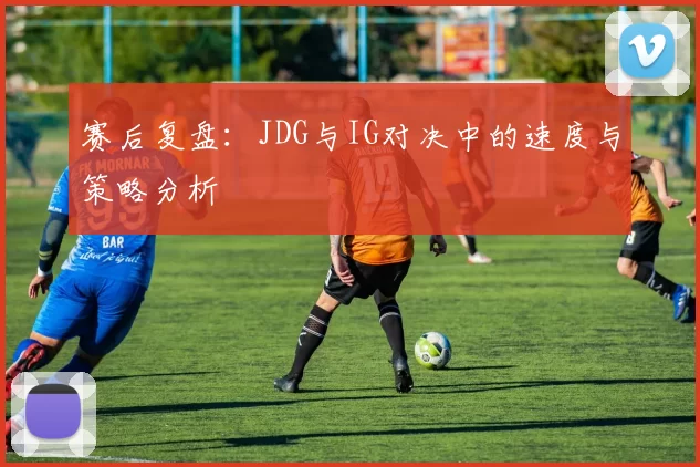赛后复盘：JDG与IG对决中的速度与策略分析