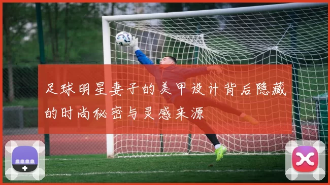足球明星妻子的美甲设计背后隐藏的时尚秘密与灵感来源