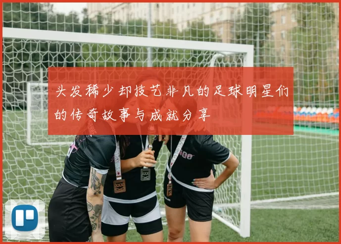 头发稀少却技艺非凡的足球明星们的传奇故事与成就分享