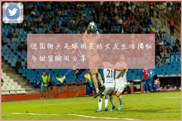 德国街头足球明星的女友生活揭秘与甜蜜瞬间分享