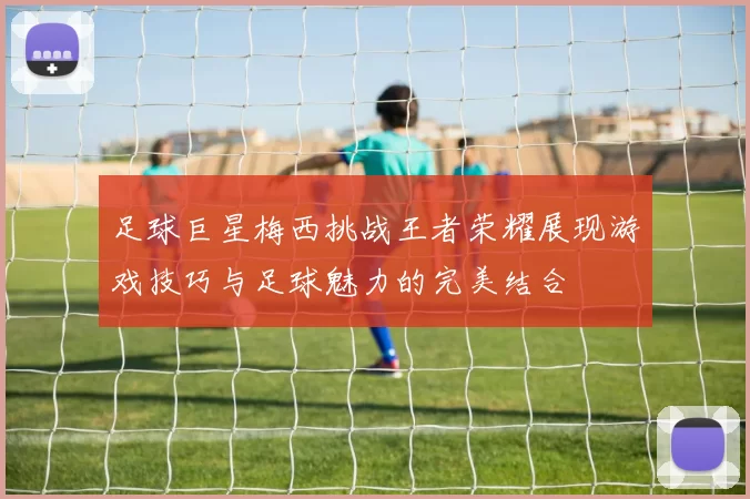 足球巨星梅西挑战王者荣耀展现游戏技巧与足球魅力的完美结合