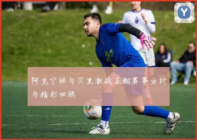 阿克宁顿与贝里激战正酣赛事分析与精彩回顾