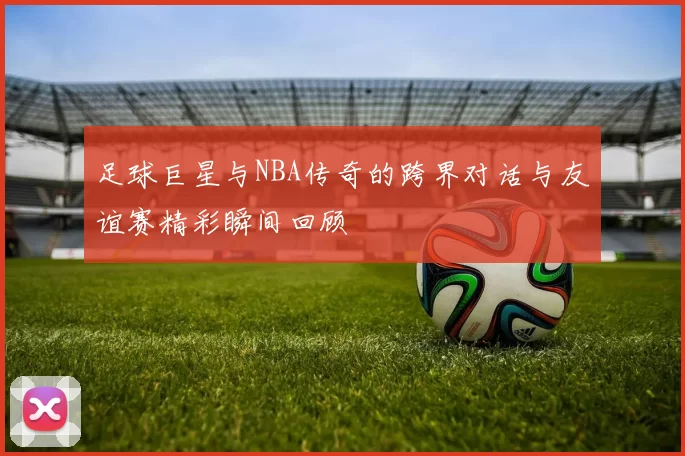 足球巨星与NBA传奇的跨界对话与友谊赛精彩瞬间回顾