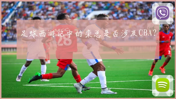 足球西游记中的栾总是否涉及CBA？