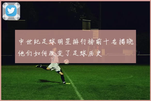 中世纪足球明星排行榜前十名揭晓他们如何改变了足球历史