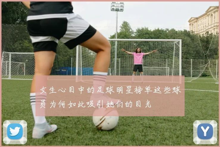 女生心目中的足球明星榜单这些球员为何如此吸引她们的目光