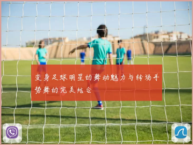 变身足球明星的舞动魅力与转场手势舞的完美结合
