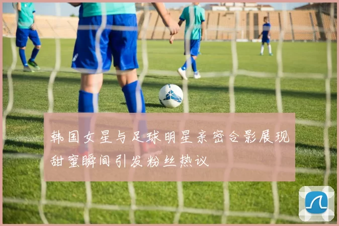韩国女星与足球明星亲密合影展现甜蜜瞬间引发粉丝热议