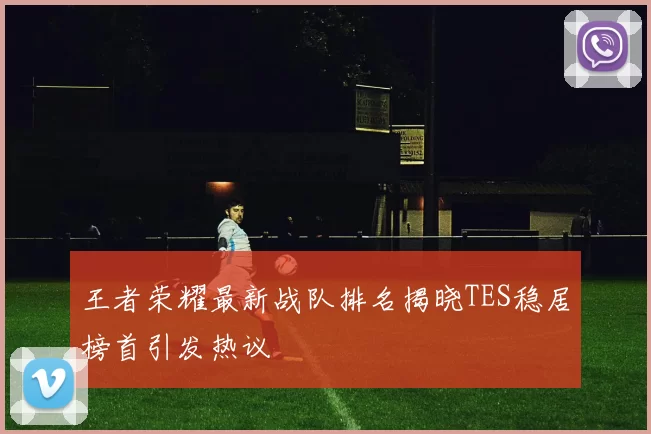 王者荣耀最新战队排名揭晓TES稳居榜首引发热议