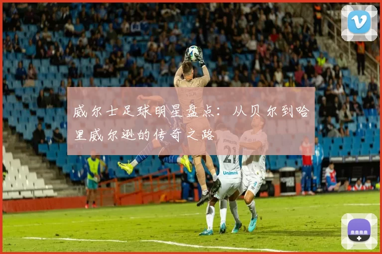 威尔士足球明星盘点：从贝尔到哈里威尔逊的传奇之路