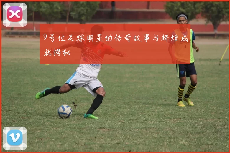 9号位足球明星的传奇故事与辉煌成就揭秘