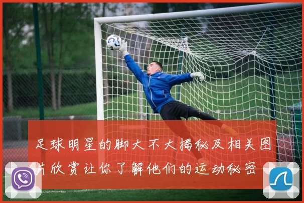 足球明星的脚大不大揭秘及相关图片欣赏让你了解他们的运动秘密