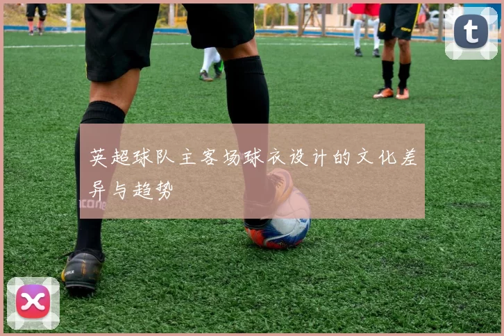 英超球队主客场球衣设计的文化差异与趋势