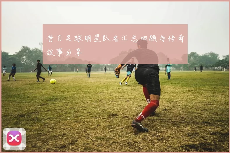 昔日足球明星队名汇总回顾与传奇故事分享