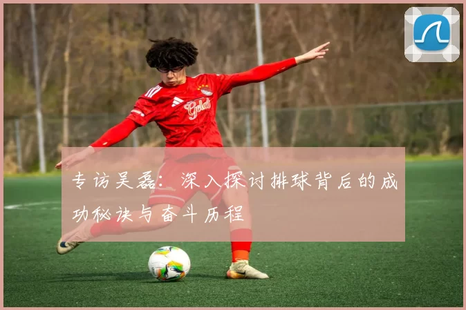 专访吴磊：深入探讨排球背后的成功秘诀与奋斗历程