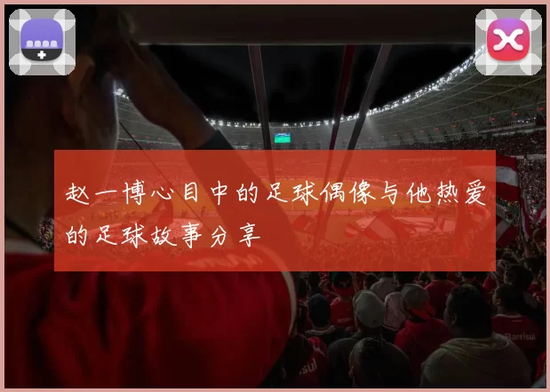 赵一博心目中的足球偶像与他热爱的足球故事分享
