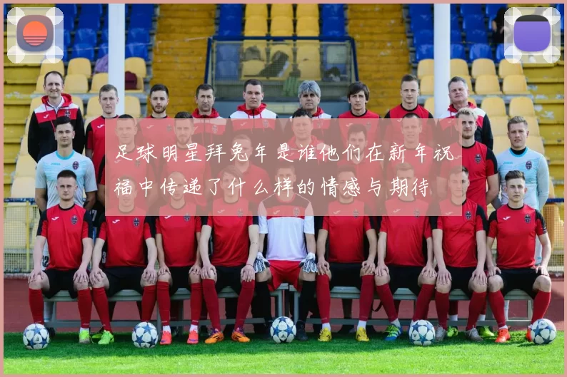 足球明星拜兔年是谁他们在新年祝福中传递了什么样的情感与期待