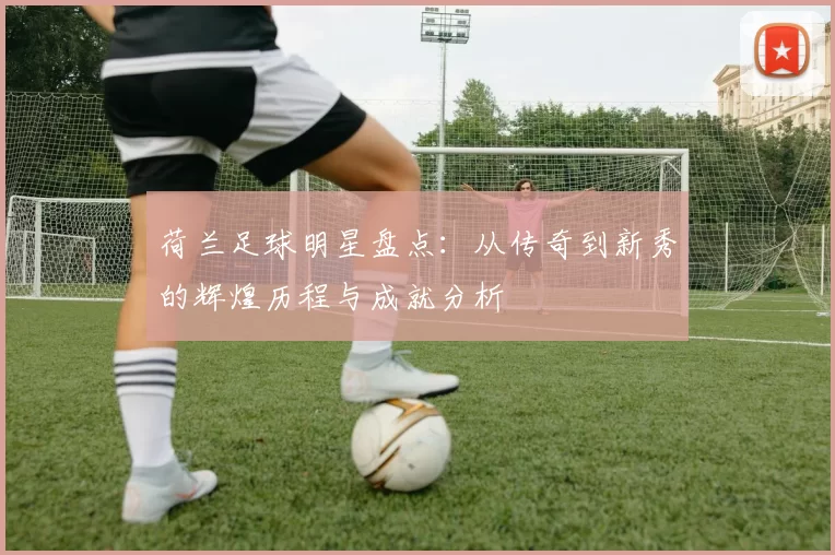 荷兰足球明星盘点：从传奇到新秀的辉煌历程与成就分析