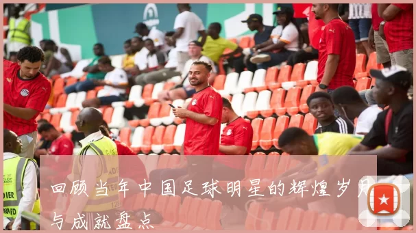 回顾当年中国足球明星的辉煌岁月与成就盘点