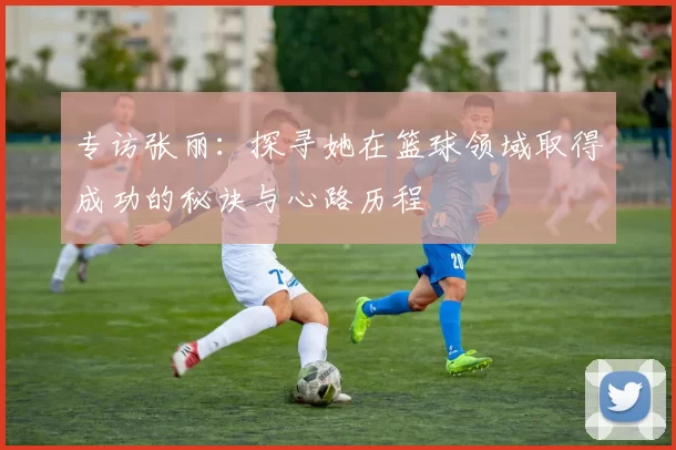 专访张丽：探寻她在篮球领域取得成功的秘诀与心路历程