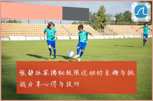 张静独家揭秘极限运动的乐趣与挑战分享心得与技巧