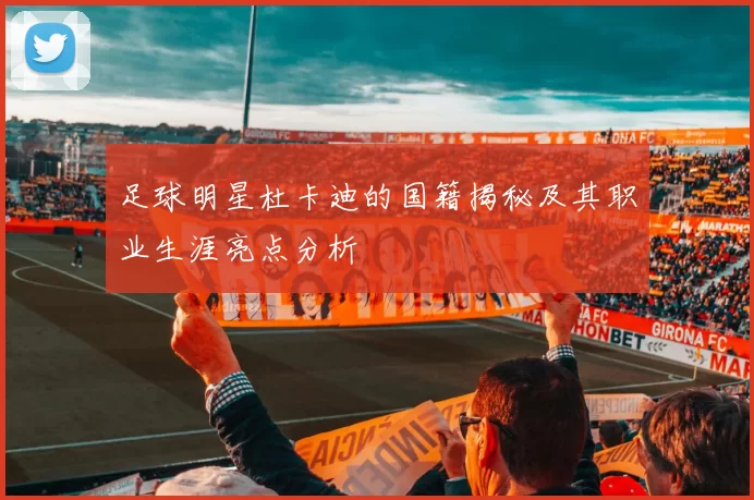 足球明星杜卡迪的国籍揭秘及其职业生涯亮点分析