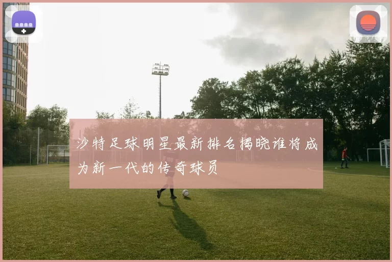 沙特足球明星最新排名揭晓谁将成为新一代的传奇球员