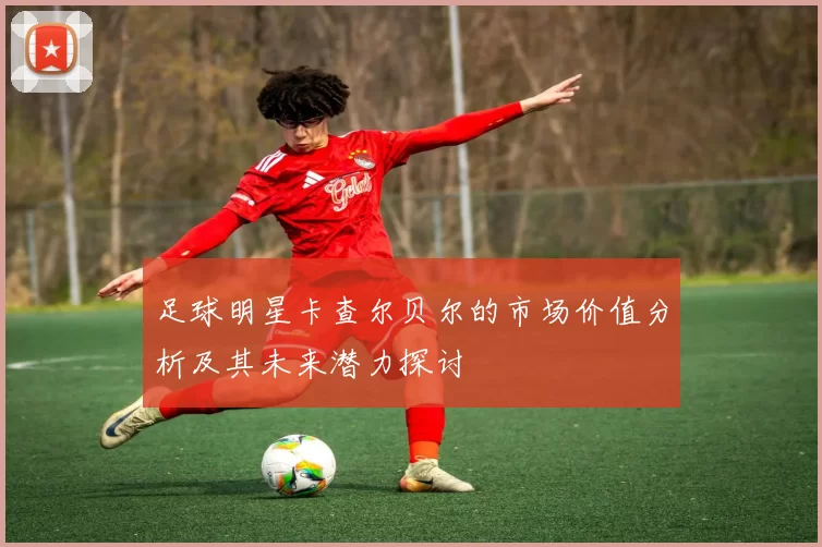 足球明星卡查尔贝尔的市场价值分析及其未来潜力探讨