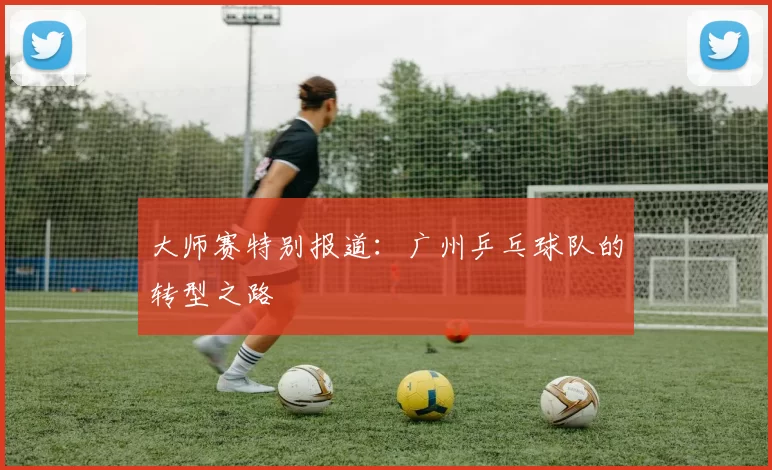 大师赛特别报道：广州乒乓球队的转型之路