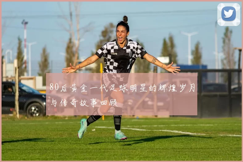 80后黄金一代足球明星的辉煌岁月与传奇故事回顾