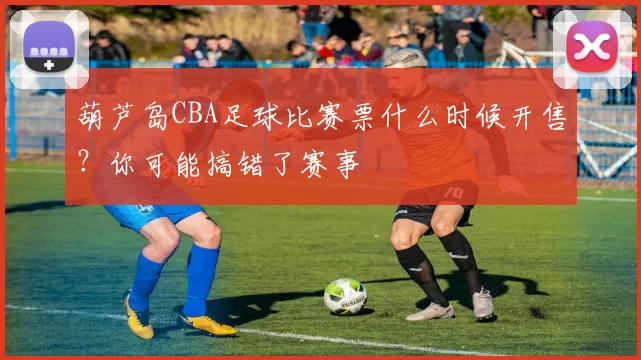 葫芦岛CBA足球比赛票什么时候开售？你可能搞错了赛事