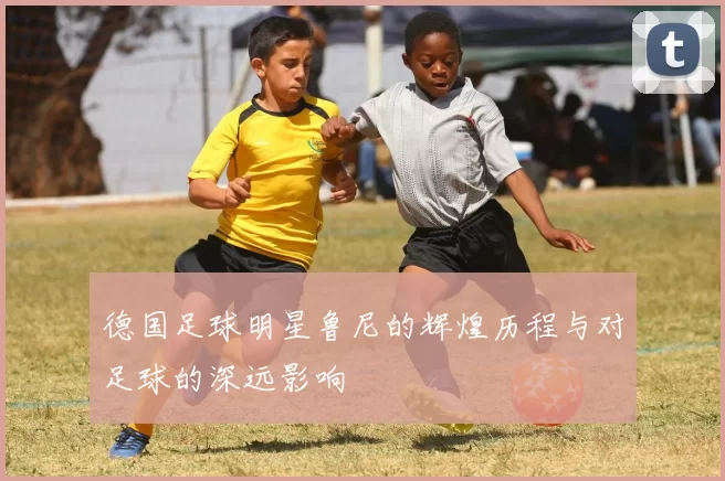 德国足球明星鲁尼的辉煌历程与对足球的深远影响